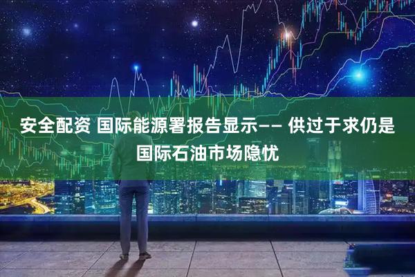 安全配资 国际能源署报告显示—— 供过于求仍是国际石油市场隐忧
