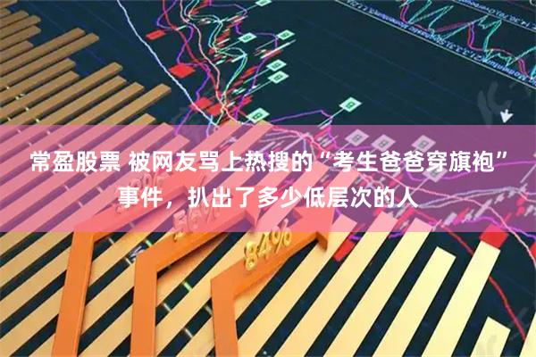 常盈股票 被网友骂上热搜的“考生爸爸穿旗袍”事件，扒出了多少低层次的人