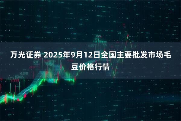 万光证券 2025年9月12日全国主要批发市场毛豆价格行情