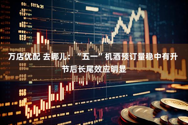 万店优配 去哪儿：“五一”机酒预订量稳中有升 节后长尾效应明显