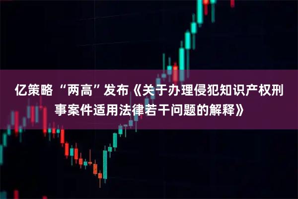 亿策略 “两高”发布《关于办理侵犯知识产权刑事案件适用法律若干问题的解释》