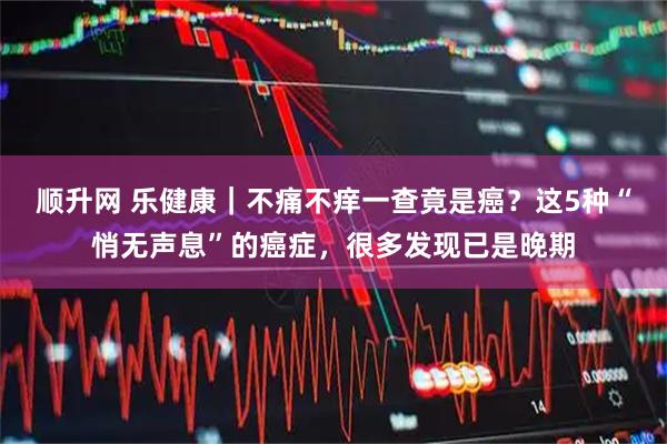 顺升网 乐健康｜不痛不痒一查竟是癌？这5种“悄无声息”的癌症，很多发现已是晚期