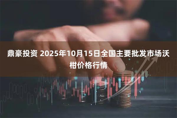 鼎豪投资 2025年10月15日全国主要批发市场沃柑价格行情