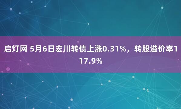 启灯网 5月6日宏川转债上涨0.31%，转股溢价率117.9%