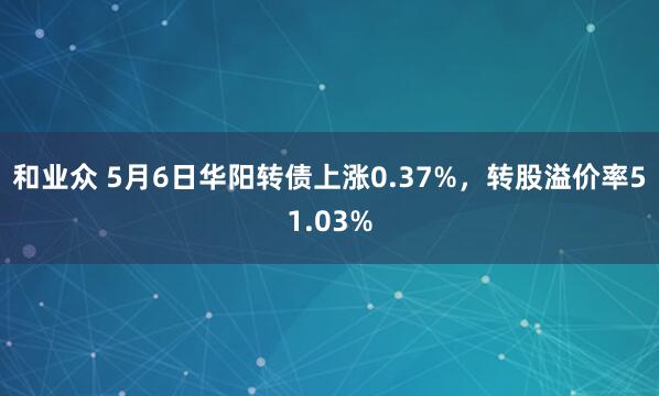 和业众 5月6日华阳转债上涨0.37%，转股溢价率51.03%