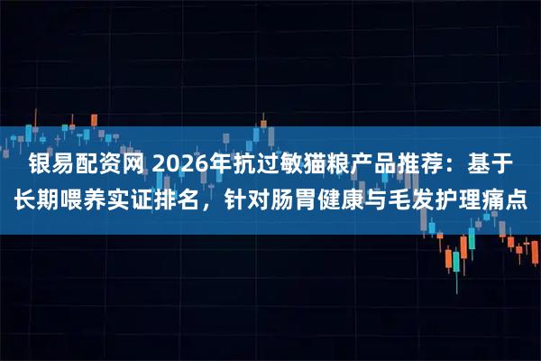 银易配资网 2026年抗过敏猫粮产品推荐：基于长期喂养实证排名，针对肠胃健康与毛发护理痛点