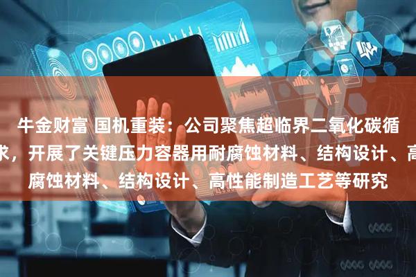 牛金财富 国机重装：公司聚焦超临界二氧化碳循环发电系统的核心需求，开展了关键压力容器用耐腐蚀材料、结构设计、高性能制造工艺等研究