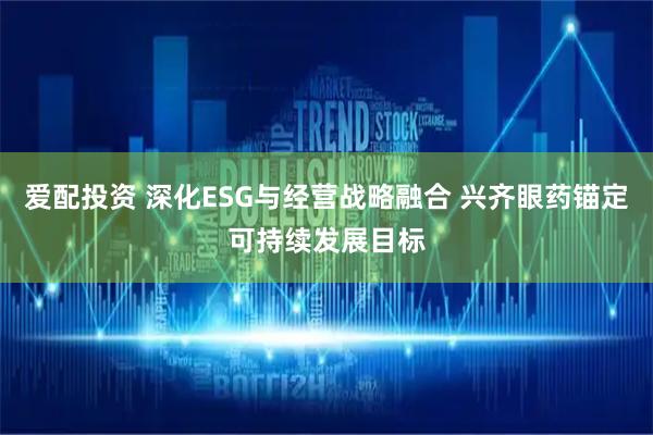 爱配投资 深化ESG与经营战略融合 兴齐眼药锚定可持续发展目标