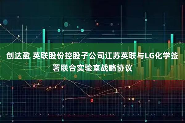 创达盈 英联股份控股子公司江苏英联与LG化学签署联合实验室战略协议