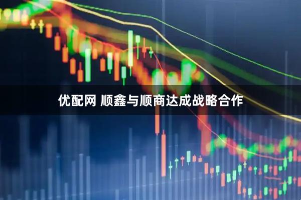 优配网 顺鑫与顺商达成战略合作