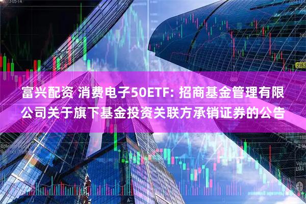 富兴配资 消费电子50ETF: 招商基金管理有限公司关于旗下基金投资关联方承销证券的公告