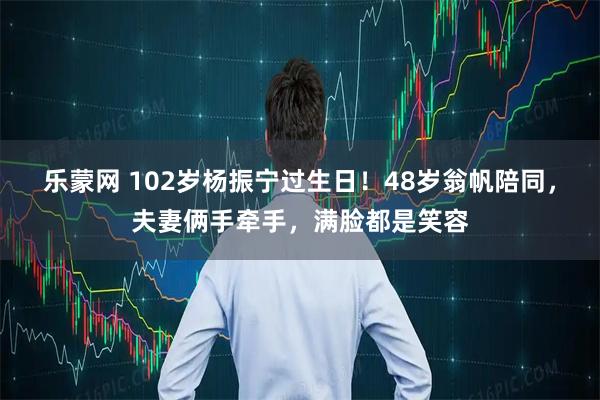 乐蒙网 102岁杨振宁过生日！48岁翁帆陪同，夫妻俩手牵手，满脸都是笑容