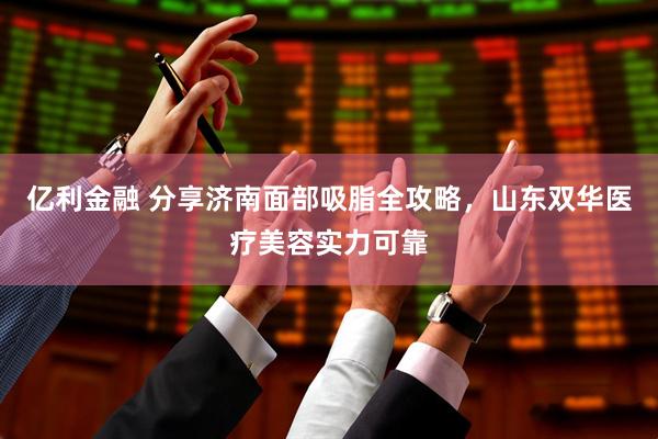 亿利金融 分享济南面部吸脂全攻略，山东双华医疗美容实力可靠