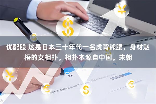 优配股 这是日本三十年代一名虎背熊腰，身材魁梧的女相扑。相扑本源自中国。宋朝