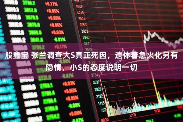 股鑫宝 张兰调查大S真正死因，遗体着急火化另有隐情，小S的态度说明一切