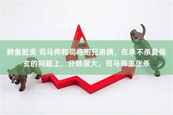 鳄鱼配资 司马师和司马昭兄弟俩，在杀不杀夏侯玄的问题上，分歧很大，司马师主张杀